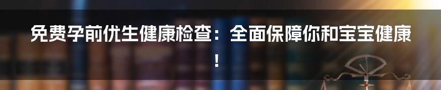 免费孕前优生健康检查：全面保障你和宝宝健康！