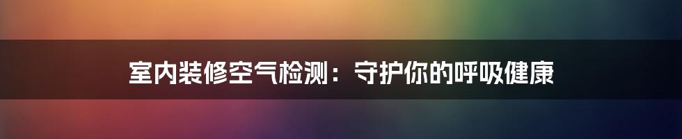 室内装修空气检测：守护你的呼吸健康