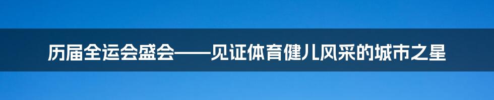 历届全运会盛会——见证体育健儿风采的城市之星