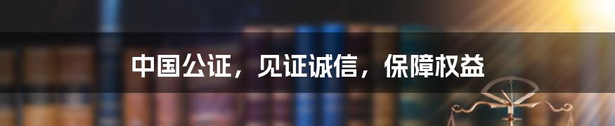 中国公证，见证诚信，保障权益