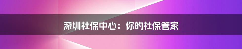 深圳社保中心：你的社保管家