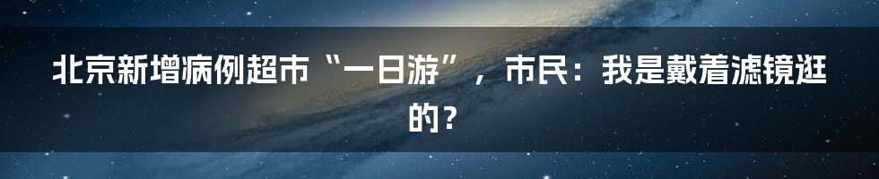 北京新增病例超市“一日游”，市民：我是戴着滤镜逛的？