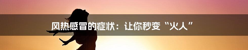 风热感冒的症状：让你秒变“火人”