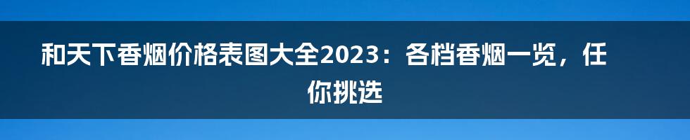 和天下香烟价格表图大全2023：各档香烟一览，任你挑选