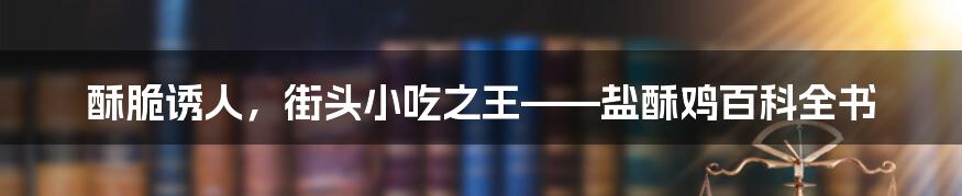 酥脆诱人，街头小吃之王——盐酥鸡百科全书