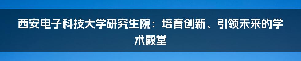 西安电子科技大学研究生院：培育创新、引领未来的学术殿堂