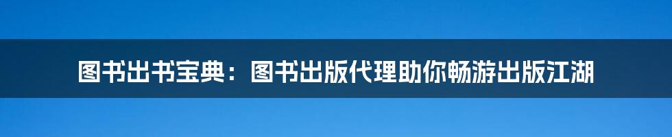 图书出书宝典：图书出版代理助你畅游出版江湖