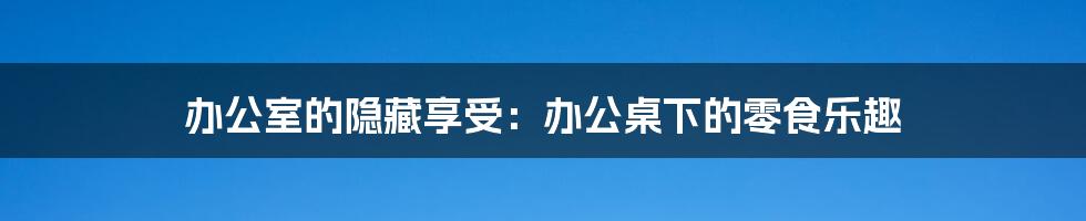 办公室的隐藏享受：办公桌下的零食乐趣