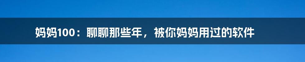 妈妈100：聊聊那些年，被你妈妈用过的软件