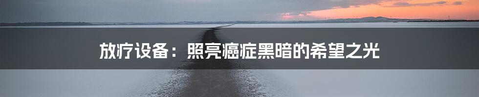 放疗设备：照亮癌症黑暗的希望之光