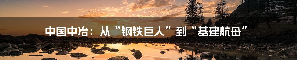 中国中冶：从“钢铁巨人”到“基建航母”