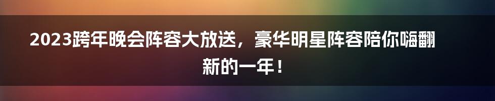 2023跨年晚会阵容大放送，豪华明星阵容陪你嗨翻新的一年！