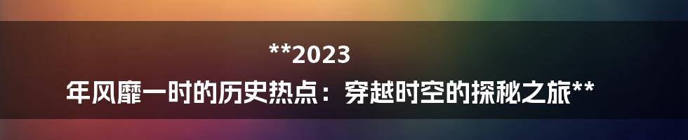 **2023 年风靡一时的历史热点：穿越时空的探秘之旅**