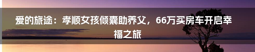 爱的旅途：孝顺女孩倾囊助养父，66万买房车开启幸福之旅