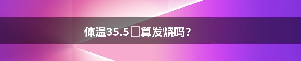 体温35.5℃算发烧吗？