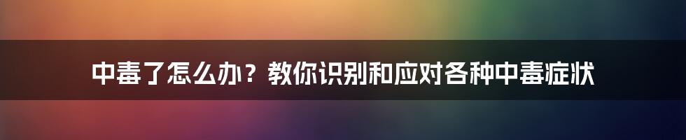 中毒了怎么办？教你识别和应对各种中毒症状