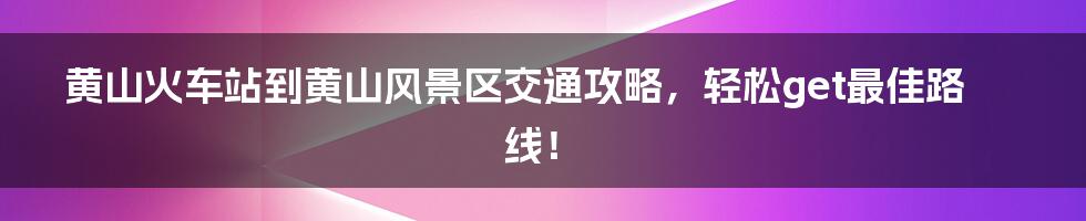 黄山火车站到黄山风景区交通攻略，轻松get最佳路线！