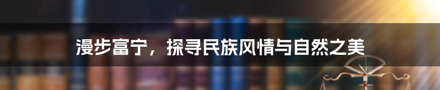 漫步富宁，探寻民族风情与自然之美