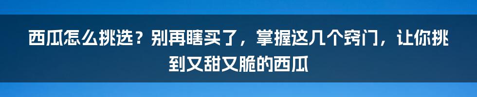 西瓜怎么挑选？别再瞎买了，掌握这几个窍门，让你挑到又甜又脆的西瓜