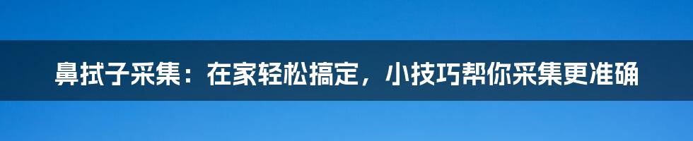 鼻拭子采集：在家轻松搞定，小技巧帮你采集更准确