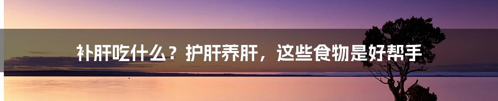 补肝吃什么？护肝养肝，这些食物是好帮手