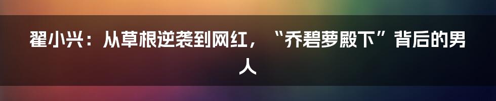 翟小兴：从草根逆袭到网红，“乔碧萝殿下”背后的男人