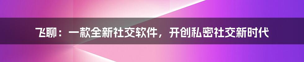 飞聊：一款全新社交软件，开创私密社交新时代