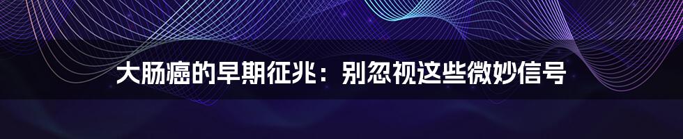 大肠癌的早期征兆：别忽视这些微妙信号