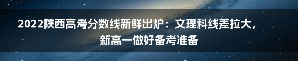 2022陕西高考分数线新鲜出炉：文理科线差拉大，新高一做好备考准备