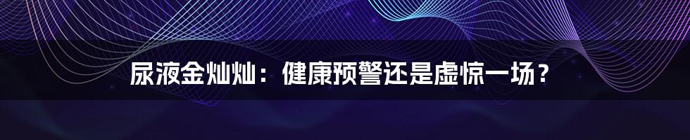 尿液金灿灿：健康预警还是虚惊一场？