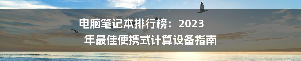 电脑笔记本排行榜：2023 年最佳便携式计算设备指南