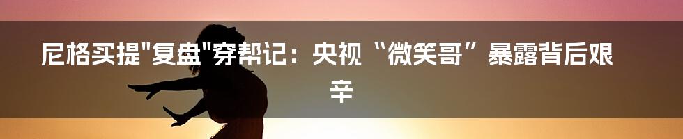 尼格买提"复盘"穿帮记：央视“微笑哥”暴露背后艰辛