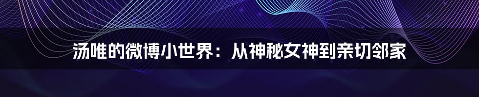 汤唯的微博小世界：从神秘女神到亲切邻家