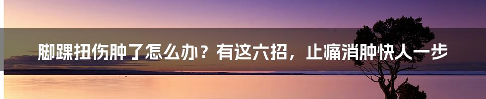 脚踝扭伤肿了怎么办？有这六招，止痛消肿快人一步