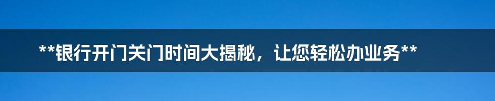 **银行开门关门时间大揭秘，让您轻松办业务**