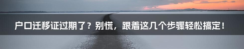 户口迁移证过期了？别慌，跟着这几个步骤轻松搞定！