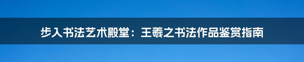 步入书法艺术殿堂：王羲之书法作品鉴赏指南