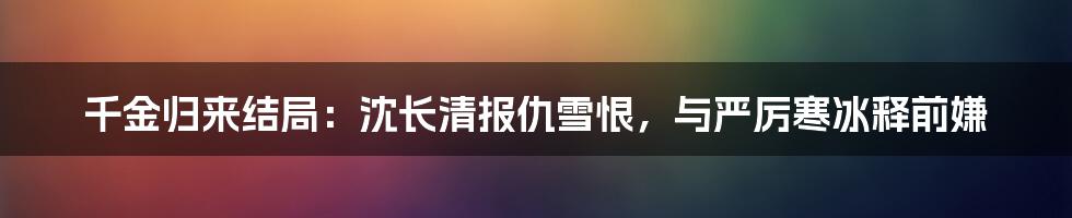 千金归来结局：沈长清报仇雪恨，与严厉寒冰释前嫌