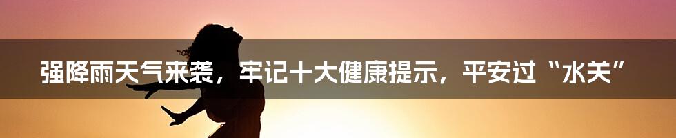 强降雨天气来袭，牢记十大健康提示，平安过“水关”