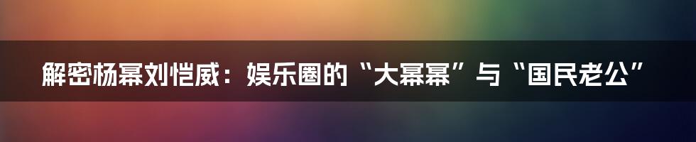 解密杨幂刘恺威：娱乐圈的“大幂幂”与“国民老公”