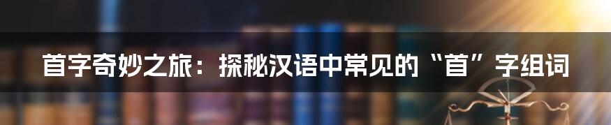 首字奇妙之旅：探秘汉语中常见的“首”字组词