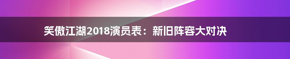 笑傲江湖2018演员表：新旧阵容大对决