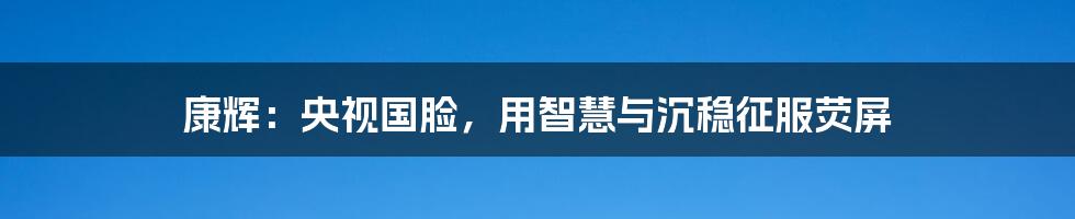 康辉：央视国脸，用智慧与沉稳征服荧屏