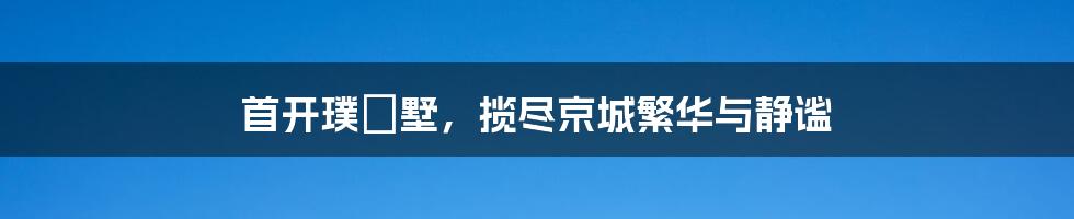 首开璞瑅墅，揽尽京城繁华与静谧