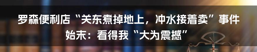 罗森便利店“关东煮掉地上，冲水接着卖”事件始末：看得我“大为震撼”