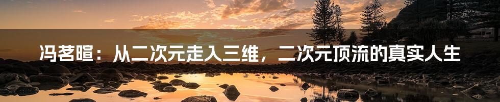 冯茗暄：从二次元走入三维，二次元顶流的真实人生