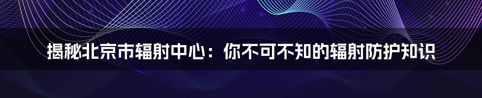 揭秘北京市辐射中心：你不可不知的辐射防护知识