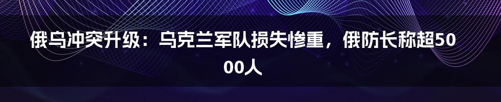 俄乌冲突升级：乌克兰军队损失惨重，俄防长称超5000人