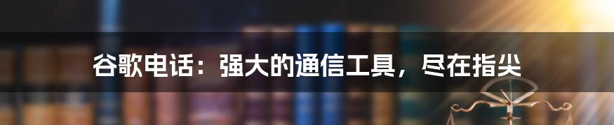 谷歌电话：强大的通信工具，尽在指尖