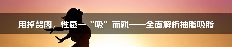 甩掉赘肉，性感一“吸”而就——全面解析抽脂吸脂